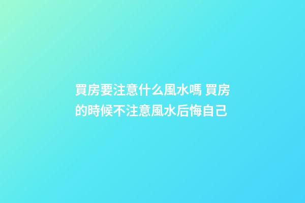 買房要注意什么風水嗎 買房的時候不注意風水后悔自己
